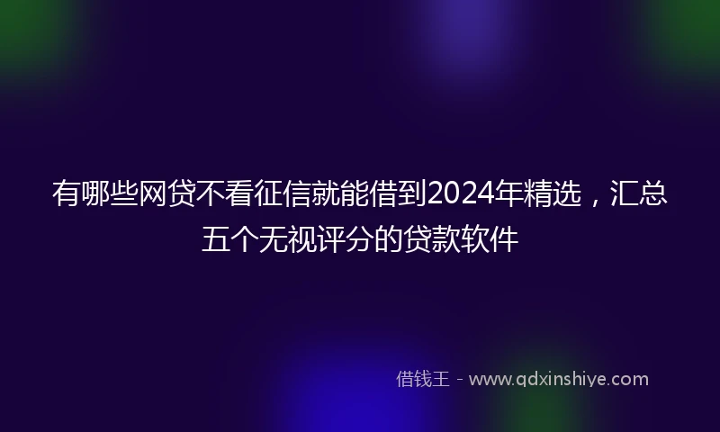 有哪些网贷不看征信就能借到2024年精选，汇总五个无视评分的贷款软件