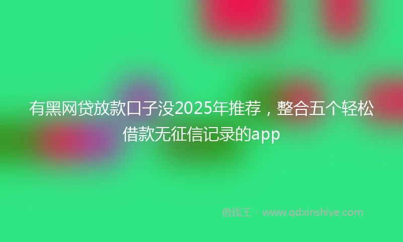 有黑网贷放款口子没2025年推荐，整合五个轻松借款无征信记录的app