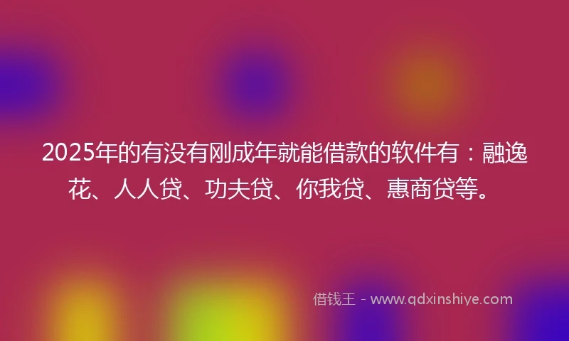 2025年的有没有刚成年就能借款的软件有：融逸花、人人贷、功夫贷、你我贷、惠商贷等。