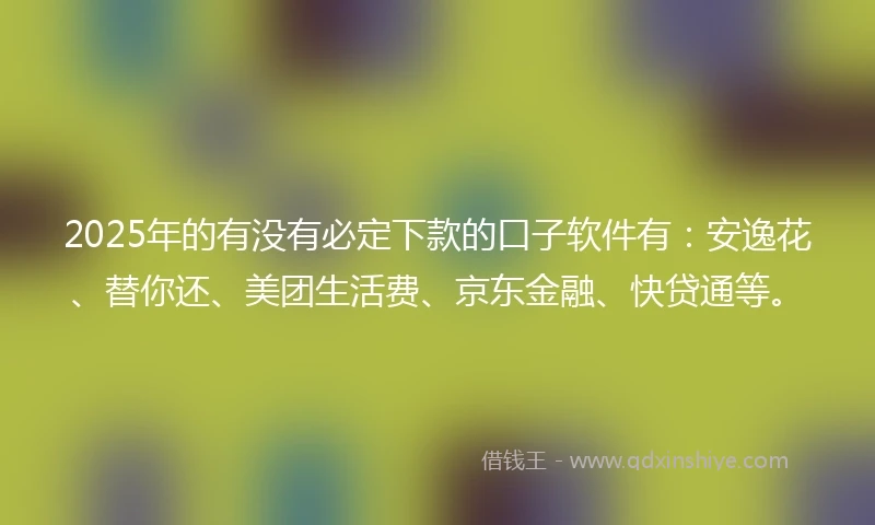 2025年的有没有必定下款的口子软件有：安逸花、替你还、美团生活费、京东金融、快贷通等。