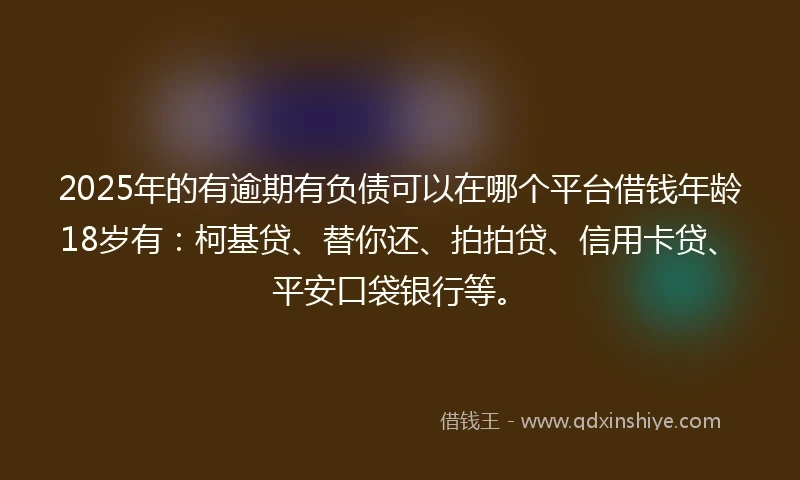 2025年的有逾期有负债可以在哪个平台借钱年龄18岁有：柯基贷、替你还、拍拍贷、信用卡贷、平安口袋银行等。