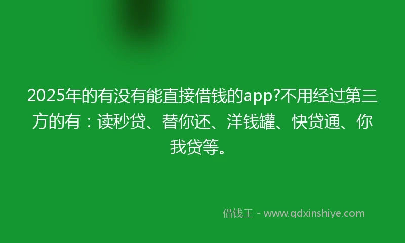 2025年的有没有能直接借钱的app?不用经过第三方的有：读秒贷、替你还、洋钱罐、快贷通、你我贷等。