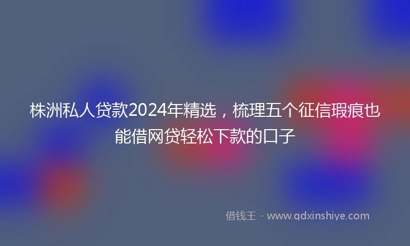 株洲私人贷款2024年精选，梳理五个征信瑕疵也能借网贷轻松下款的口子