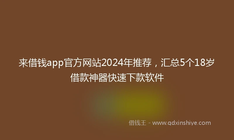 来借钱app官方网站2024年推荐，汇总5个18岁借款神器快速下款软件