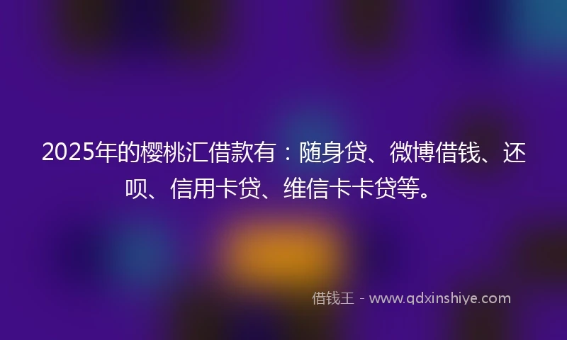 2025年的樱桃汇借款有：随身贷、微博借钱、还呗、信用卡贷、维信卡卡贷等。