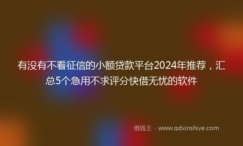 有没有不看征信的小额贷款平台2024年推荐，汇总5个急用不求评分快借无忧的软件