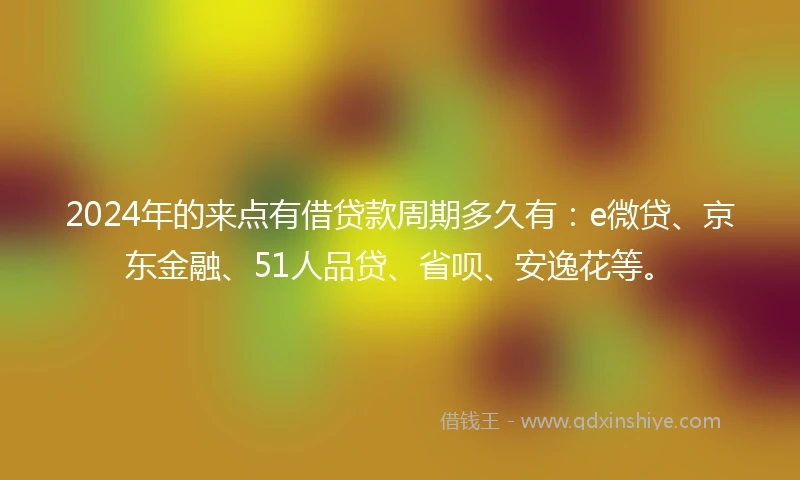 2024年的来点有借贷款周期多久有：e微贷、京东金融、51人品贷、省呗、安逸花等。