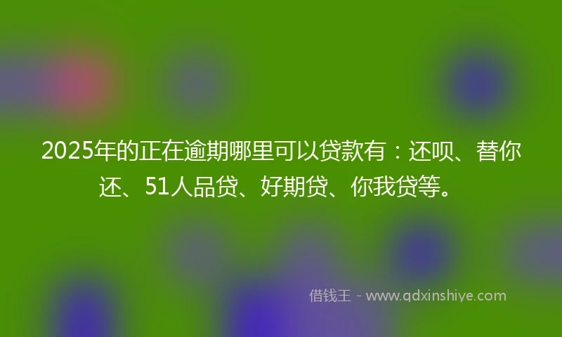2025年的正在逾期哪里可以贷款有：还呗、替你还、51人品贷、好期贷、你我贷等。