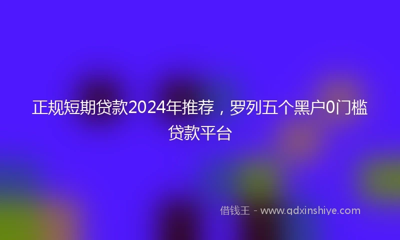 正规短期贷款2024年推荐，罗列五个黑户0门槛贷款平台