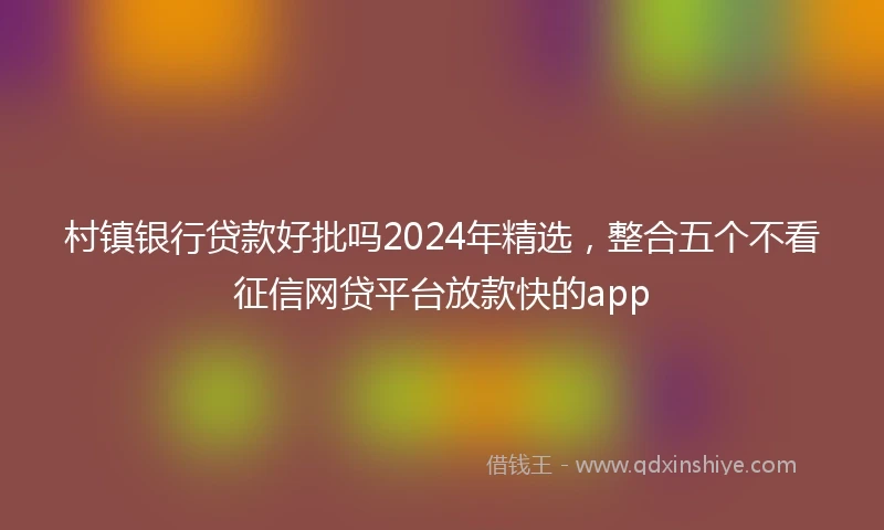 村镇银行贷款好批吗2024年精选，整合五个不看征信网贷平台放款快的app
