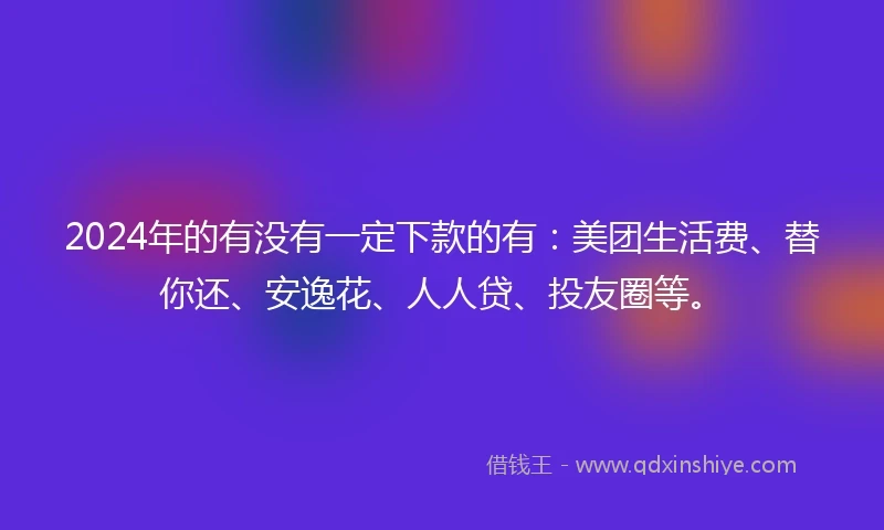 2024年的有没有一定下款的有：美团生活费、替你还、安逸花、人人贷、投友圈等。