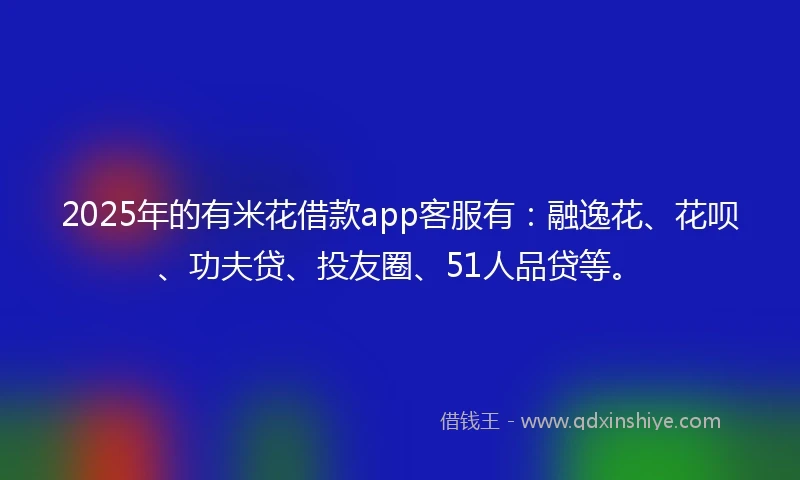 2025年的有米花借款app客服有：融逸花、花呗、功夫贷、投友圈、51人品贷等。