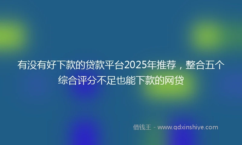有没有好下款的贷款平台2025年推荐，整合五个综合评分不足也能下款的网贷