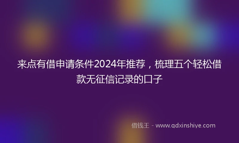 来点有借申请条件2024年推荐，梳理五个轻松借款无征信记录的口子