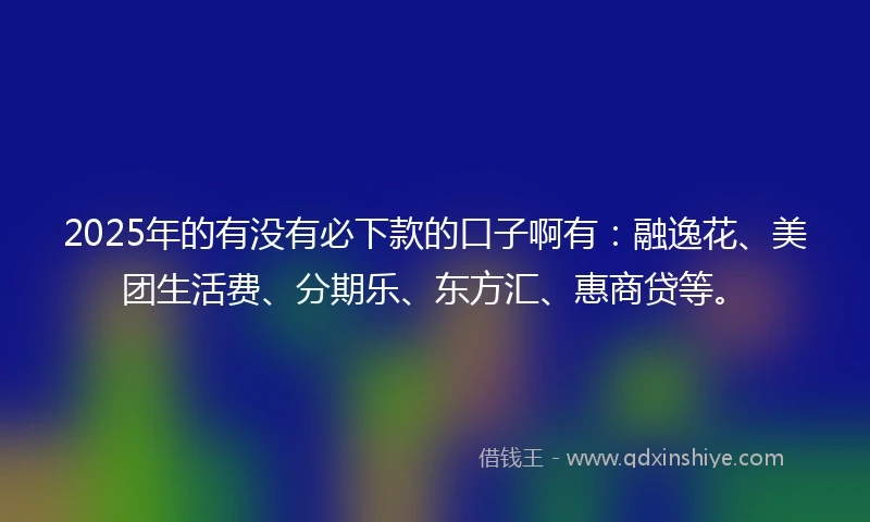 2025年的有没有必下款的口子啊有：融逸花、美团生活费、分期乐、东方汇、惠商贷等。