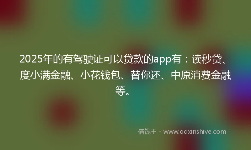 2025年的有驾驶证可以贷款的app有：读秒贷、度小满金融、小花钱包、替你还、中原消费金融等。