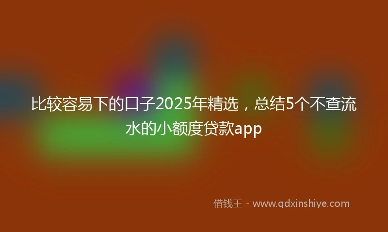 比较容易下的口子2025年精选，总结5个不查流水的小额度贷款app
