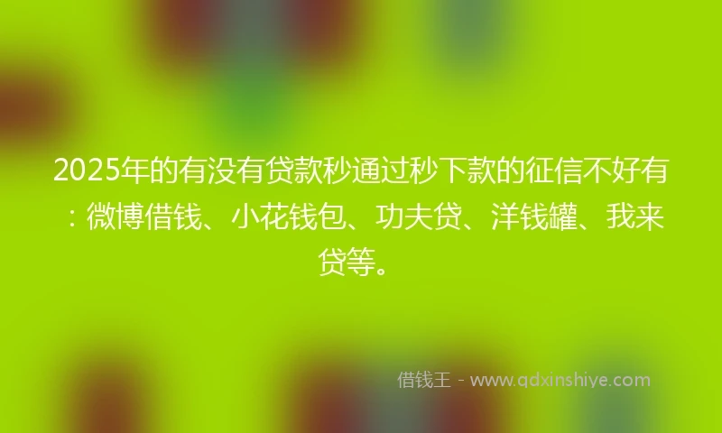 2025年的有没有贷款秒通过秒下款的征信不好有：微博借钱、小花钱包、功夫贷、洋钱罐、我来贷等。