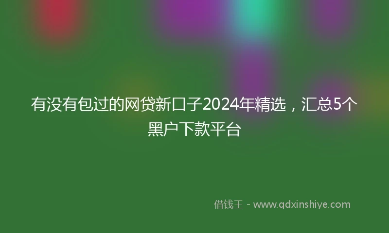 有没有包过的网贷新口子2024年精选，汇总5个黑户下款平台