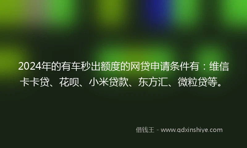 2024年的有车秒出额度的网贷申请条件有：维信卡卡贷、花呗、小米贷款、东方汇、微粒贷等。