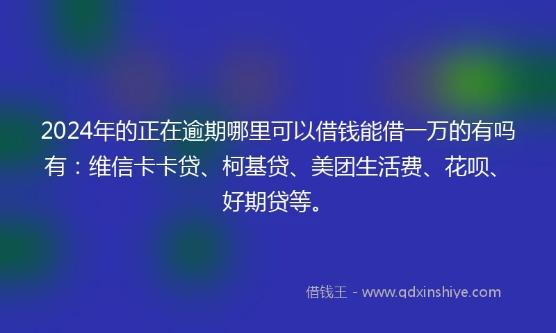 2024年的正在逾期哪里可以借钱能借一万的有吗有：维信卡卡贷、柯基贷、美团生活费、花呗、好期贷等。
