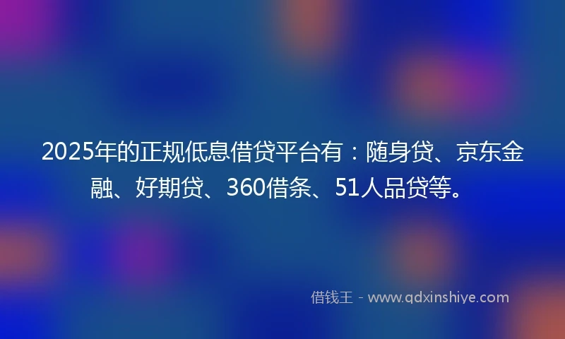 2025年的正规低息借贷平台有：随身贷、京东金融、好期贷、360借条、51人品贷等。