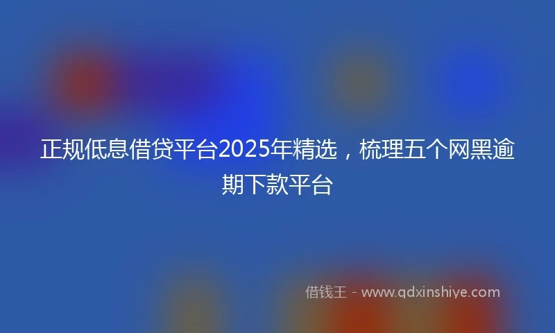 正规低息借贷平台2025年精选，梳理五个网黑逾期下款平台