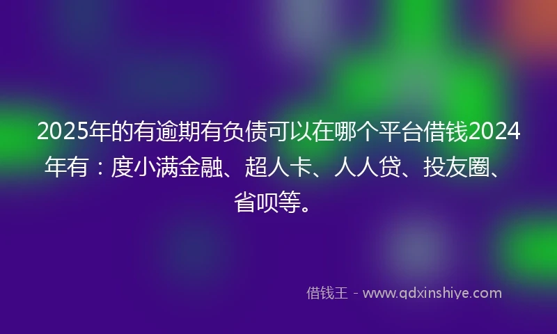 2025年的有逾期有负债可以在哪个平台借钱2024年有：度小满金融、超人卡、人人贷、投友圈、省呗等。