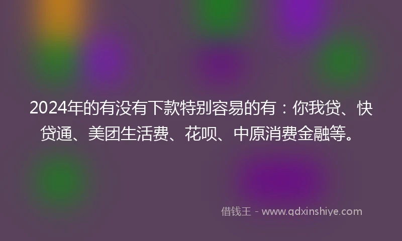 2024年的有没有下款特别容易的有：你我贷、快贷通、美团生活费、花呗、中原消费金融等。