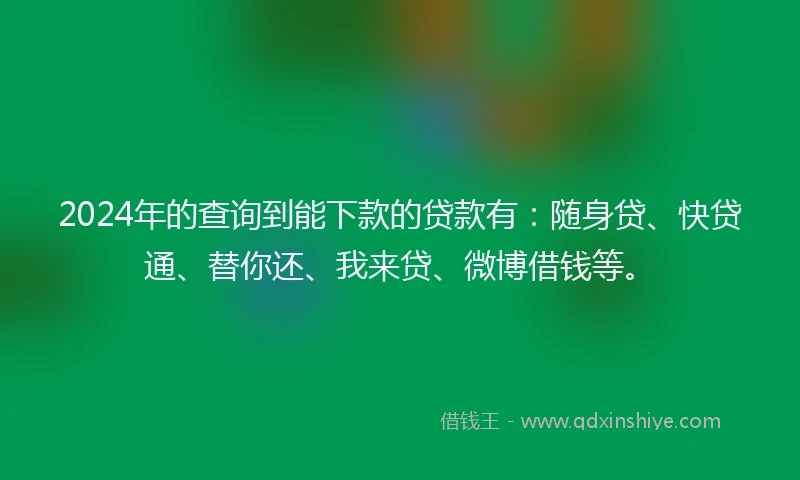 2024年的查询到能下款的贷款有：随身贷、快贷通、替你还、我来贷、微博借钱等。