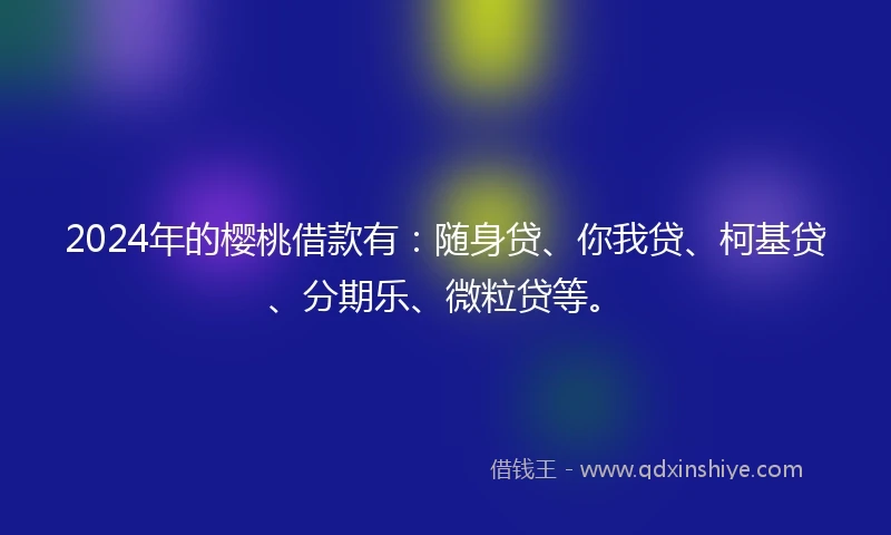 2024年的樱桃借款有：随身贷、你我贷、柯基贷、分期乐、微粒贷等。
