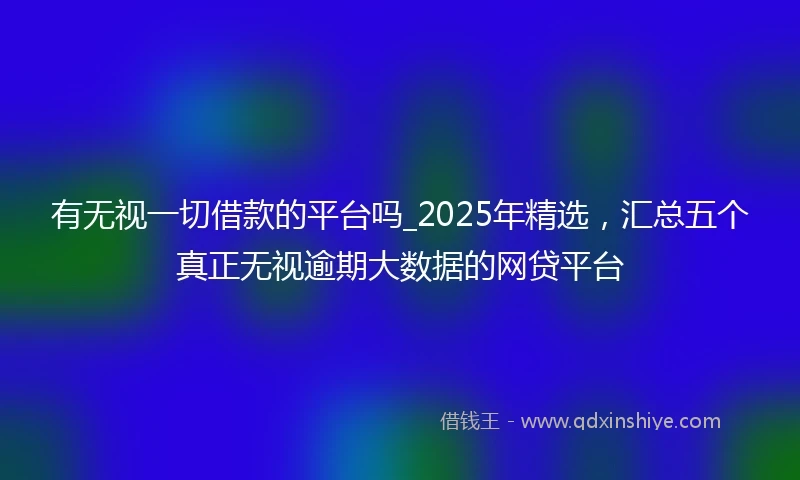有无视一切借款的平台吗_2025年精选，汇总五个真正无视逾期大数据的网贷平台