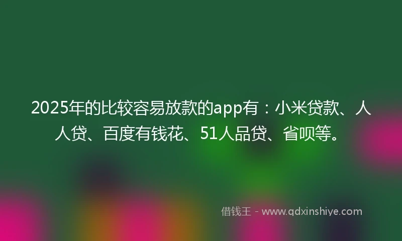 2025年的比较容易放款的app有：小米贷款、人人贷、百度有钱花、51人品贷、省呗等。