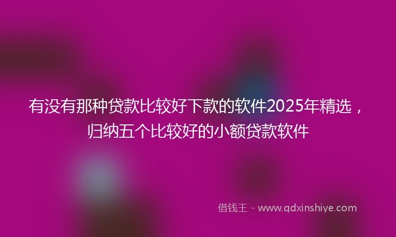 有没有那种贷款比较好下款的软件2025年精选，归纳五个比较好的小额贷款软件