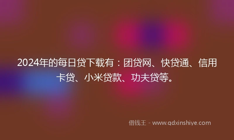 2024年的每日贷下载有：团贷网、快贷通、信用卡贷、小米贷款、功夫贷等。