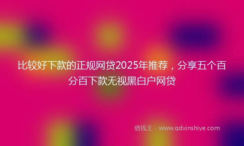 比较好下款的正规网贷2025年推荐，分享五个百分百下款无视黑白户网贷
