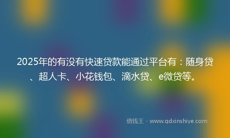 2025年的有没有快速贷款能通过平台有：随身贷、超人卡、小花钱包、滴水贷、e微贷等。