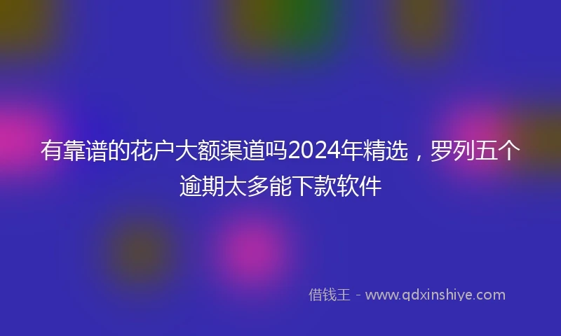 有靠谱的花户大额渠道吗2024年精选，罗列五个逾期太多能下款软件