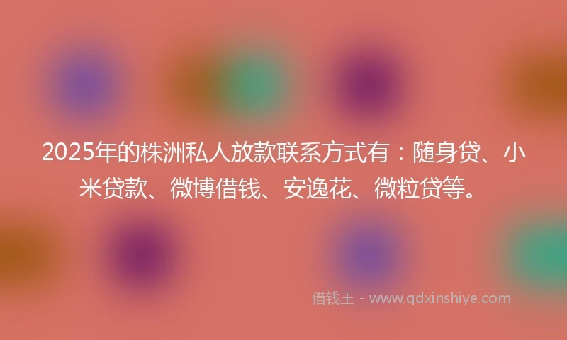 2025年的株洲私人放款联系方式有：随身贷、小米贷款、微博借钱、安逸花、微粒贷等。