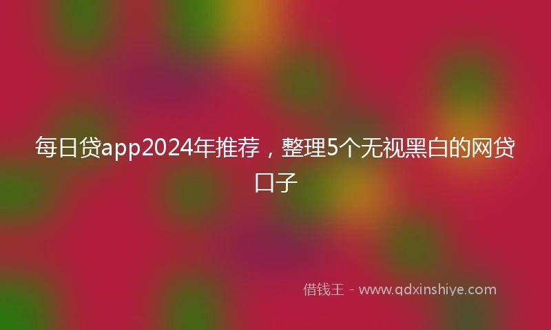 每日贷app2024年推荐，整理5个无视黑白的网贷口子