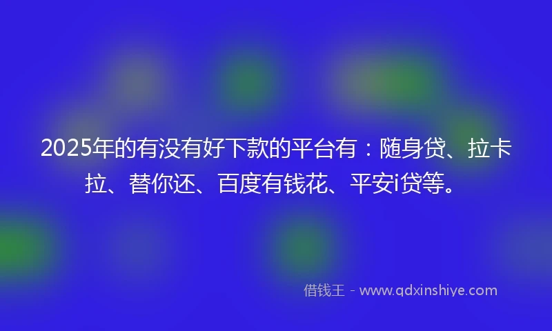 2025年的有没有好下款的平台有：随身贷、拉卡拉、替你还、百度有钱花、平安i贷等。