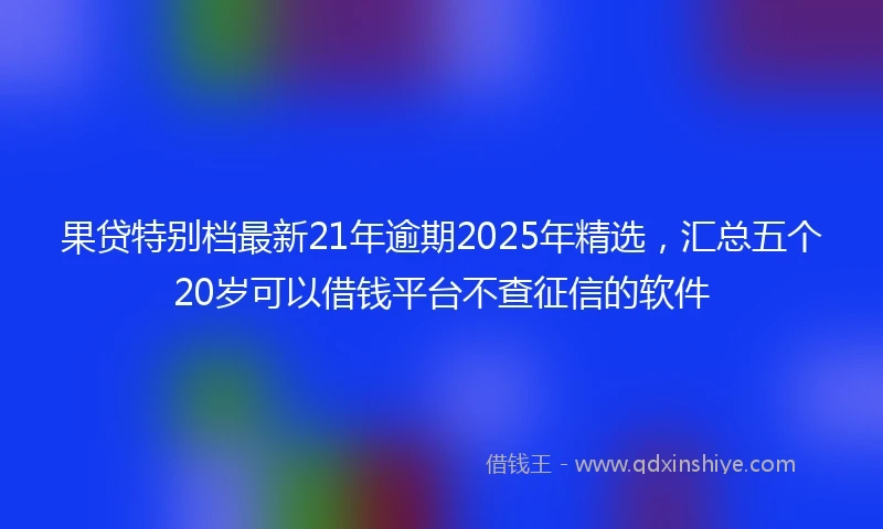 果贷特别档最新21年逾期2025年精选，汇总五个20岁可以借钱平台不查征信的软件