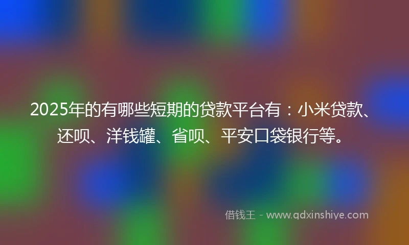 2025年的有哪些短期的贷款平台有：小米贷款、还呗、洋钱罐、省呗、平安口袋银行等。