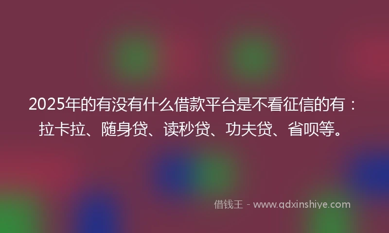 2025年的有没有什么借款平台是不看征信的有：拉卡拉、随身贷、读秒贷、功夫贷、省呗等。