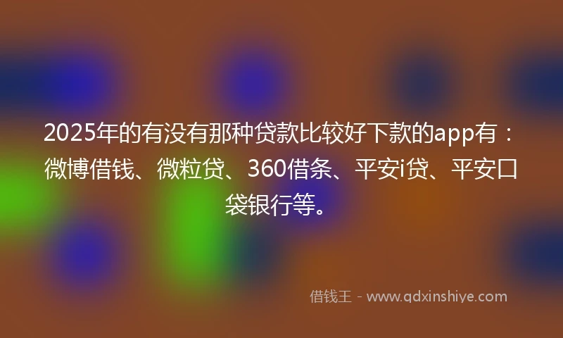 2025年的有没有那种贷款比较好下款的app有：微博借钱、微粒贷、360借条、平安i贷、平安口袋银行等。