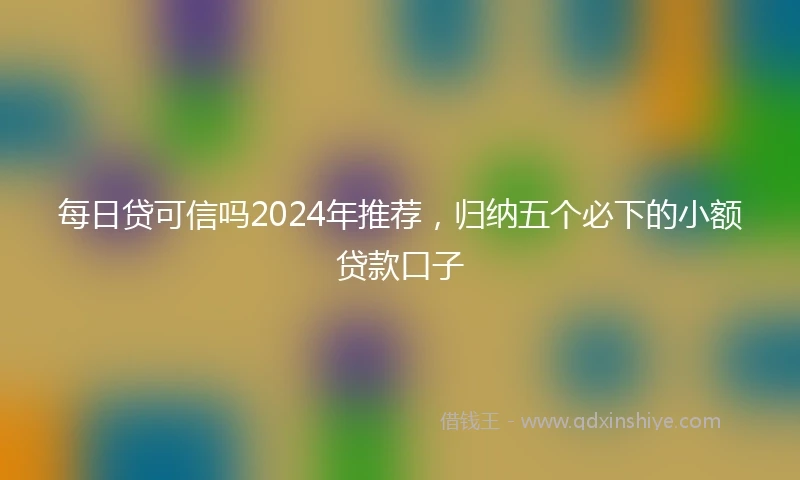 每日贷可信吗2024年推荐，归纳五个必下的小额贷款口子