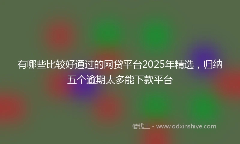 有哪些比较好通过的网贷平台2025年精选，归纳五个逾期太多能下款平台