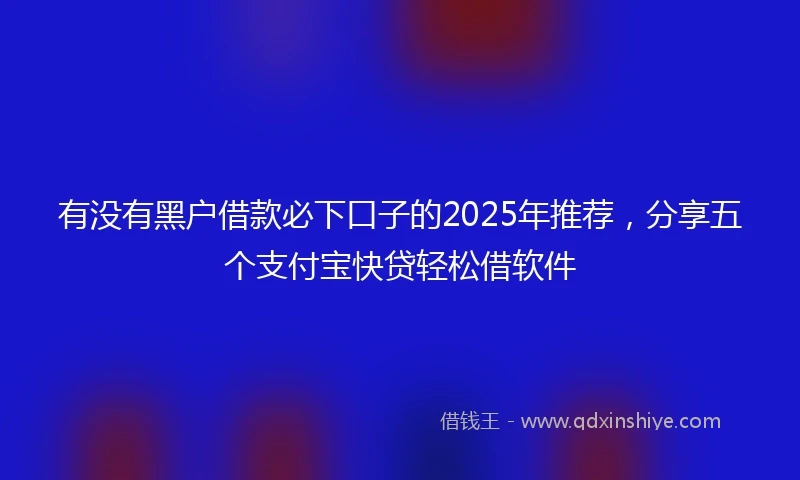 有没有黑户借款必下口子的2025年推荐，分享五个支付宝快贷轻松借软件