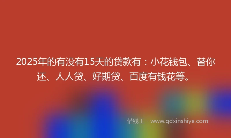 2025年的有没有15天的贷款有：小花钱包、替你还、人人贷、好期贷、百度有钱花等。
