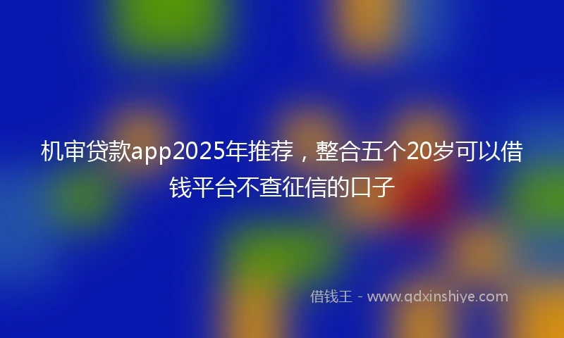 机审贷款app2025年推荐，整合五个20岁可以借钱平台不查征信的口子